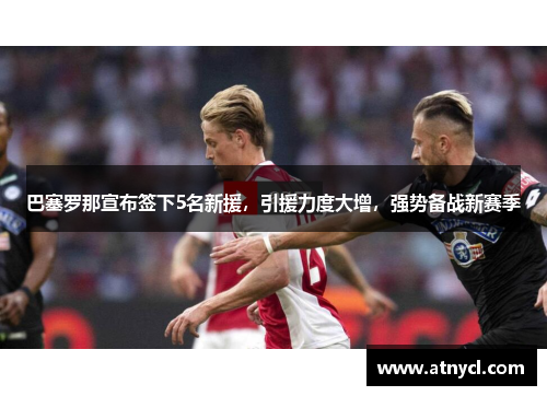 巴塞罗那宣布签下5名新援，引援力度大增，强势备战新赛季