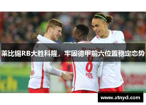 莱比锡RB大胜科隆，牢固德甲前六位置稳定态势
