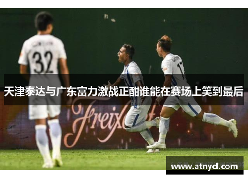 天津泰达与广东富力激战正酣谁能在赛场上笑到最后