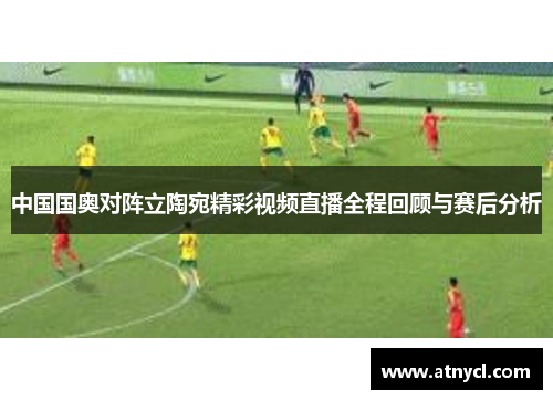 中国国奥对阵立陶宛精彩视频直播全程回顾与赛后分析