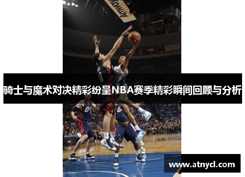 骑士与魔术对决精彩纷呈NBA赛季精彩瞬间回顾与分析