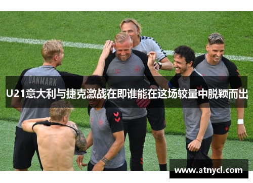 U21意大利与捷克激战在即谁能在这场较量中脱颖而出