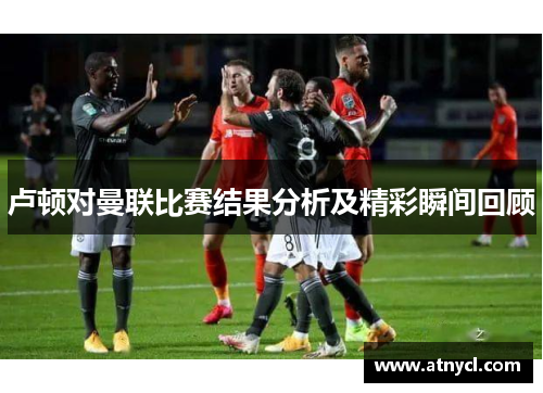 卢顿对曼联比赛结果分析及精彩瞬间回顾