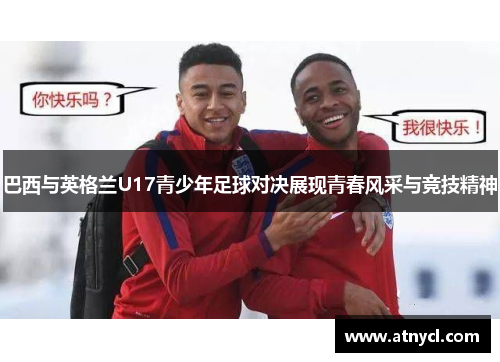 巴西与英格兰U17青少年足球对决展现青春风采与竞技精神
